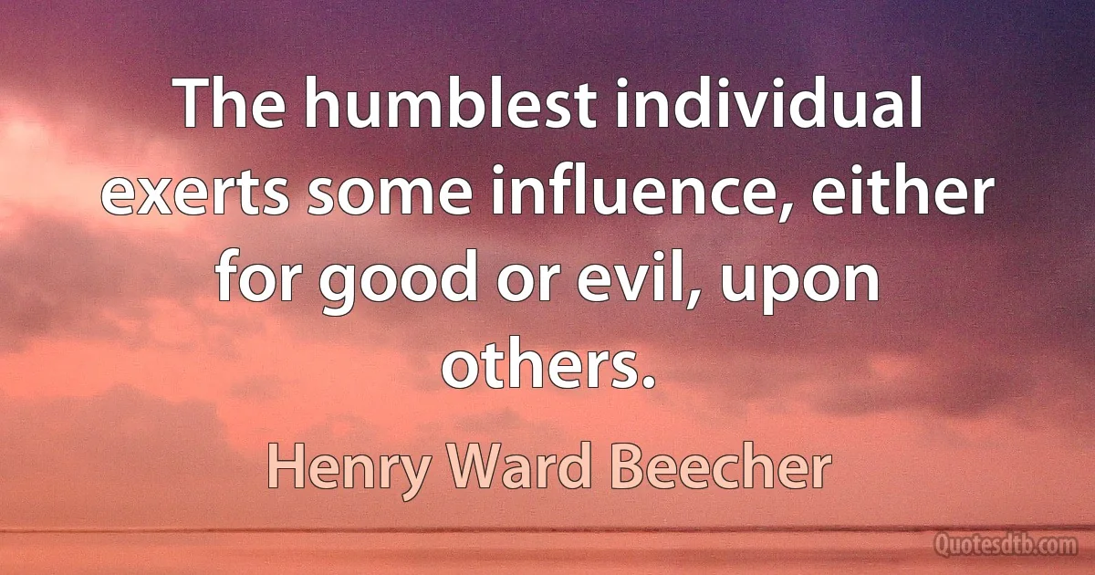 The humblest individual exerts some influence, either for good or evil, upon others. (Henry Ward Beecher)