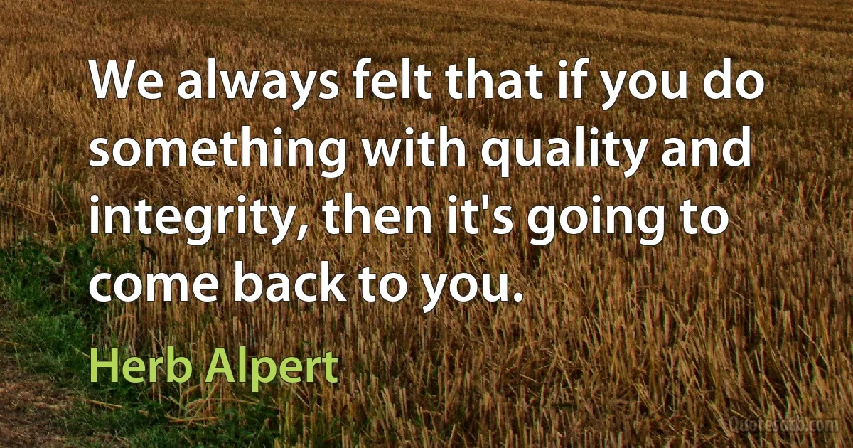 We always felt that if you do something with quality and integrity, then it's going to come back to you. (Herb Alpert)