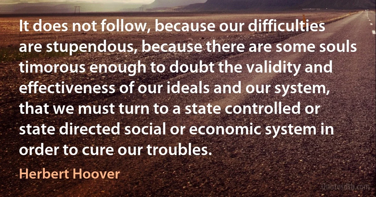 It does not follow, because our difficulties are stupendous, because there are some souls timorous enough to doubt the validity and effectiveness of our ideals and our system, that we must turn to a state controlled or state directed social or economic system in order to cure our troubles. (Herbert Hoover)