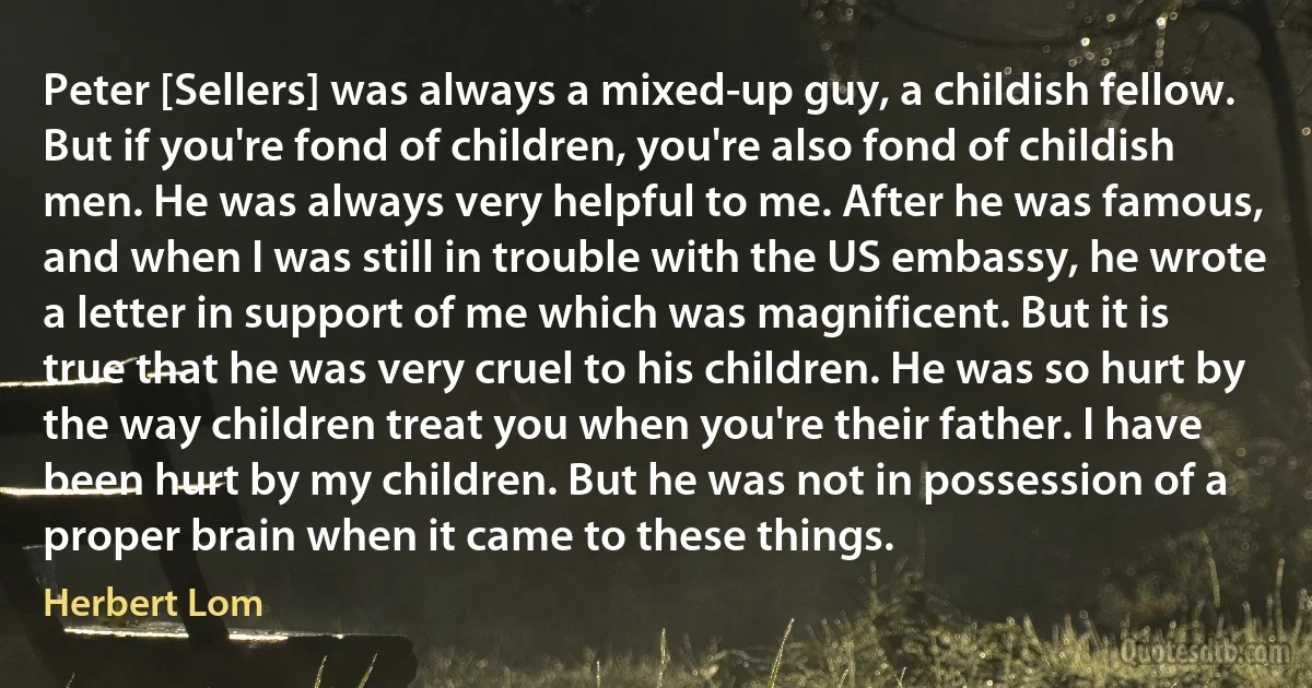 Peter [Sellers] was always a mixed-up guy, a childish fellow. But if you're fond of children, you're also fond of childish men. He was always very helpful to me. After he was famous, and when I was still in trouble with the US embassy, he wrote a letter in support of me which was magnificent. But it is true that he was very cruel to his children. He was so hurt by the way children treat you when you're their father. I have been hurt by my children. But he was not in possession of a proper brain when it came to these things. (Herbert Lom)