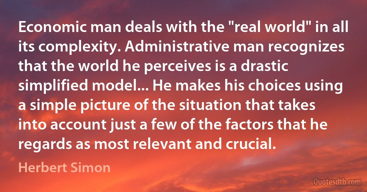 Economic man deals with the "real world" in all its complexity. Administrative man recognizes that the world he perceives is a drastic simplified model... He makes his choices using a simple picture of the situation that takes into account just a few of the factors that he regards as most relevant and crucial. (Herbert Simon)