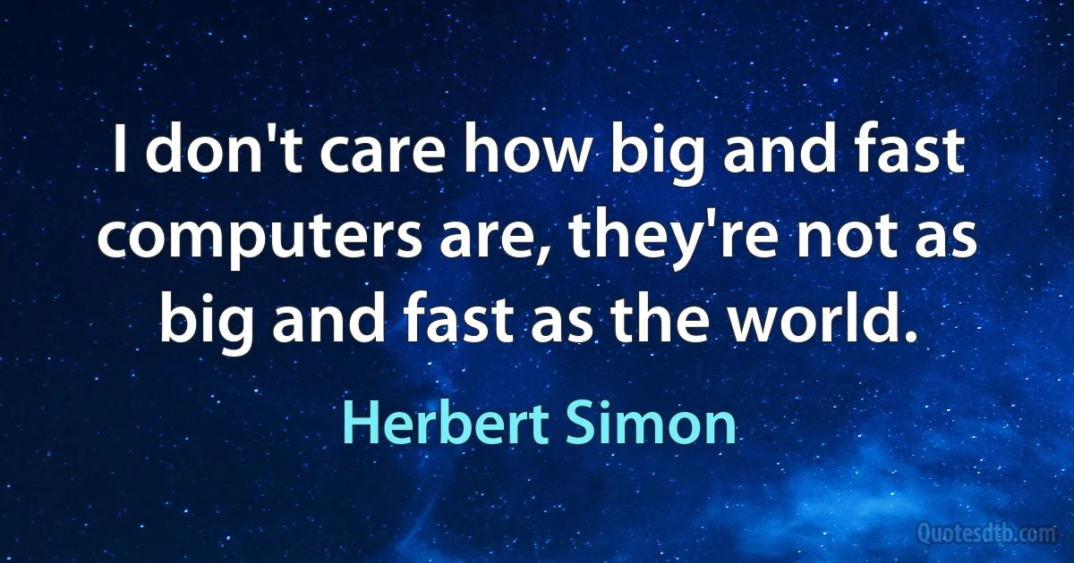 I don't care how big and fast computers are, they're not as big and fast as the world. (Herbert Simon)