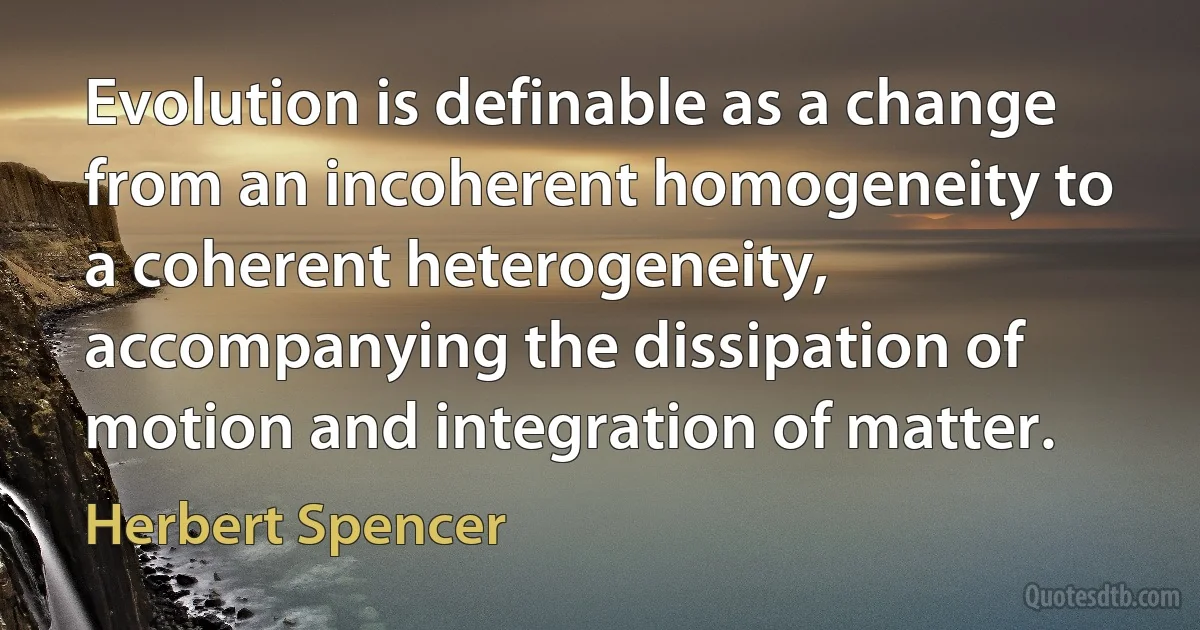 Evolution is definable as a change from an incoherent homogeneity to a coherent heterogeneity, accompanying the dissipation of motion and integration of matter. (Herbert Spencer)