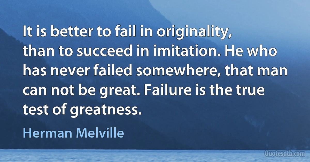 It is better to fail in originality, than to succeed in imitation. He who has never failed somewhere, that man can not be great. Failure is the true test of greatness. (Herman Melville)