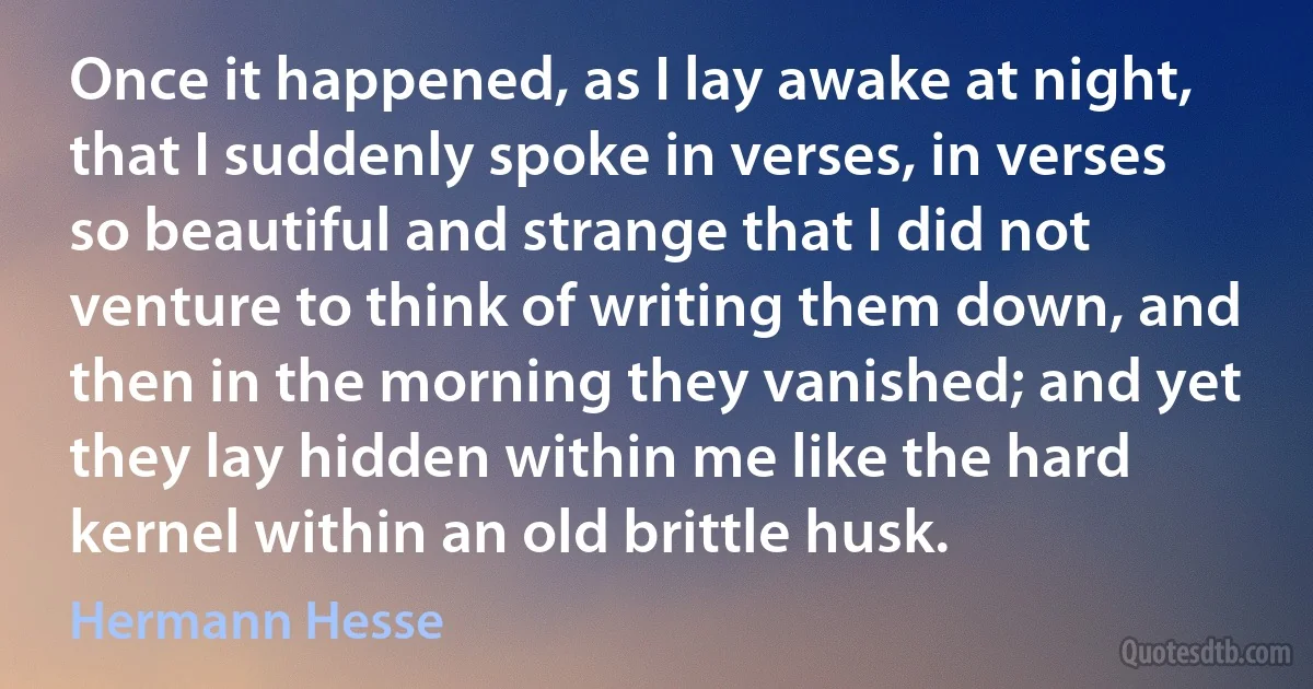 Once it happened, as I lay awake at night, that I suddenly spoke in verses, in verses so beautiful and strange that I did not venture to think of writing them down, and then in the morning they vanished; and yet they lay hidden within me like the hard kernel within an old brittle husk. (Hermann Hesse)