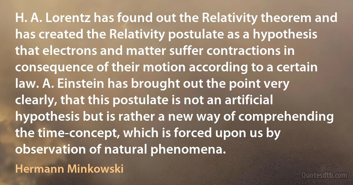 H. A. Lorentz has found out the Relativity theorem and has created the Relativity postulate as a hypothesis that electrons and matter suffer contractions in consequence of their motion according to a certain law. A. Einstein has brought out the point very clearly, that this postulate is not an artificial hypothesis but is rather a new way of comprehending the time-concept, which is forced upon us by observation of natural phenomena. (Hermann Minkowski)