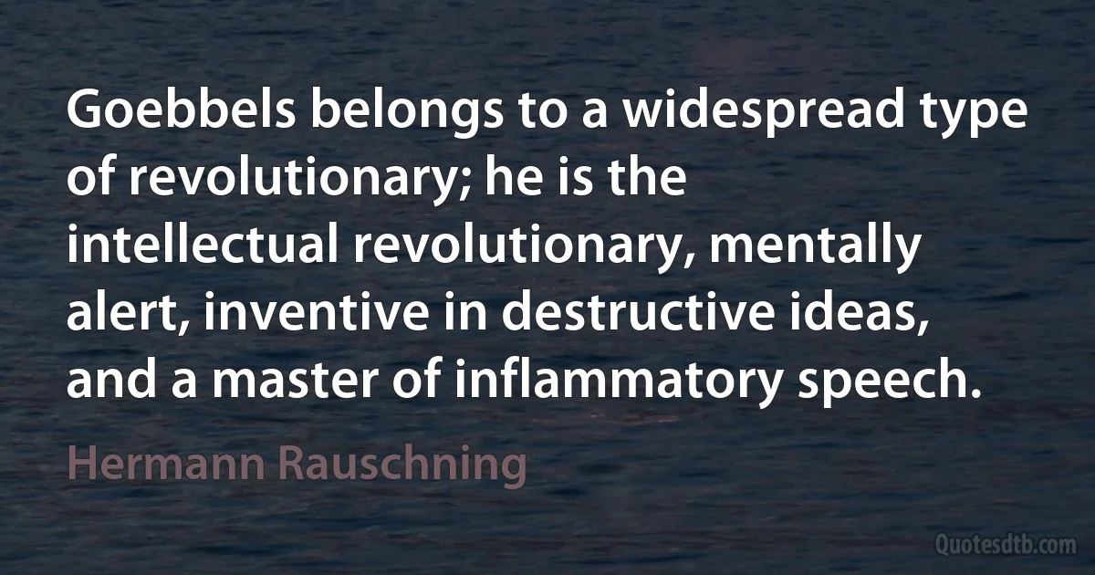 Goebbels belongs to a widespread type of revolutionary; he is the intellectual revolutionary, mentally alert, inventive in destructive ideas, and a master of inflammatory speech. (Hermann Rauschning)