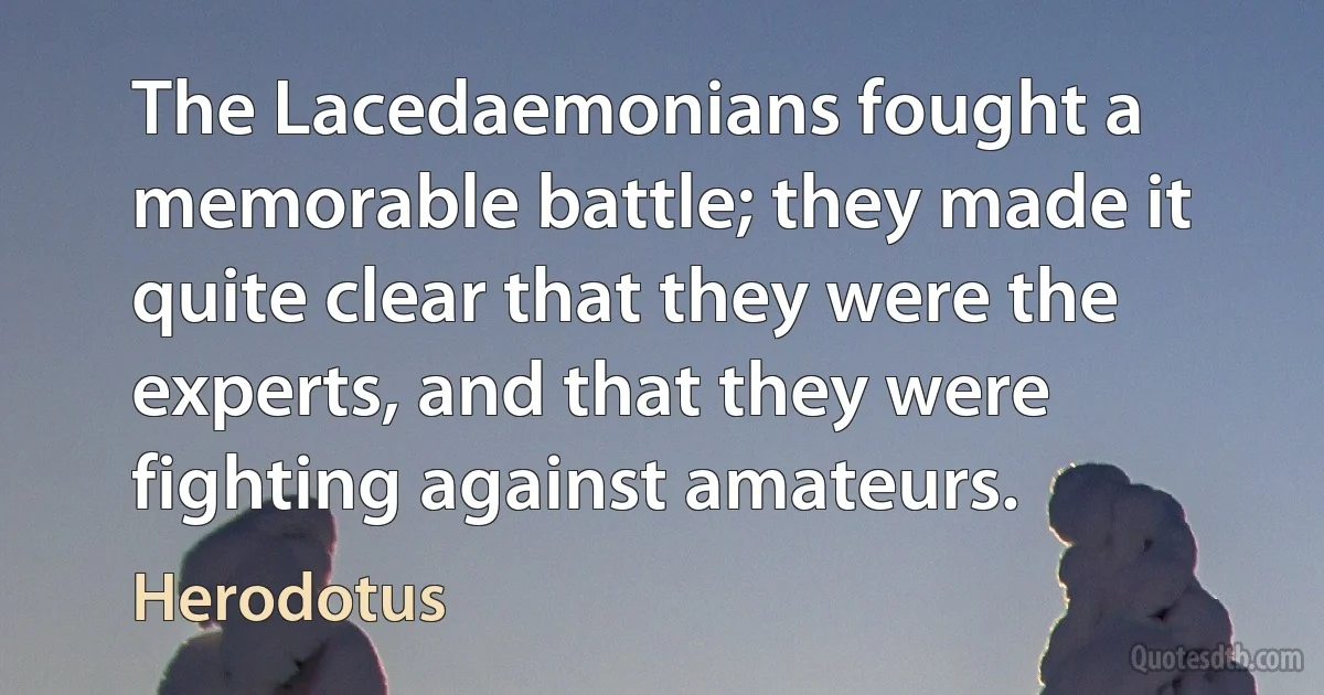 The Lacedaemonians fought a memorable battle; they made it quite clear that they were the experts, and that they were fighting against amateurs. (Herodotus)