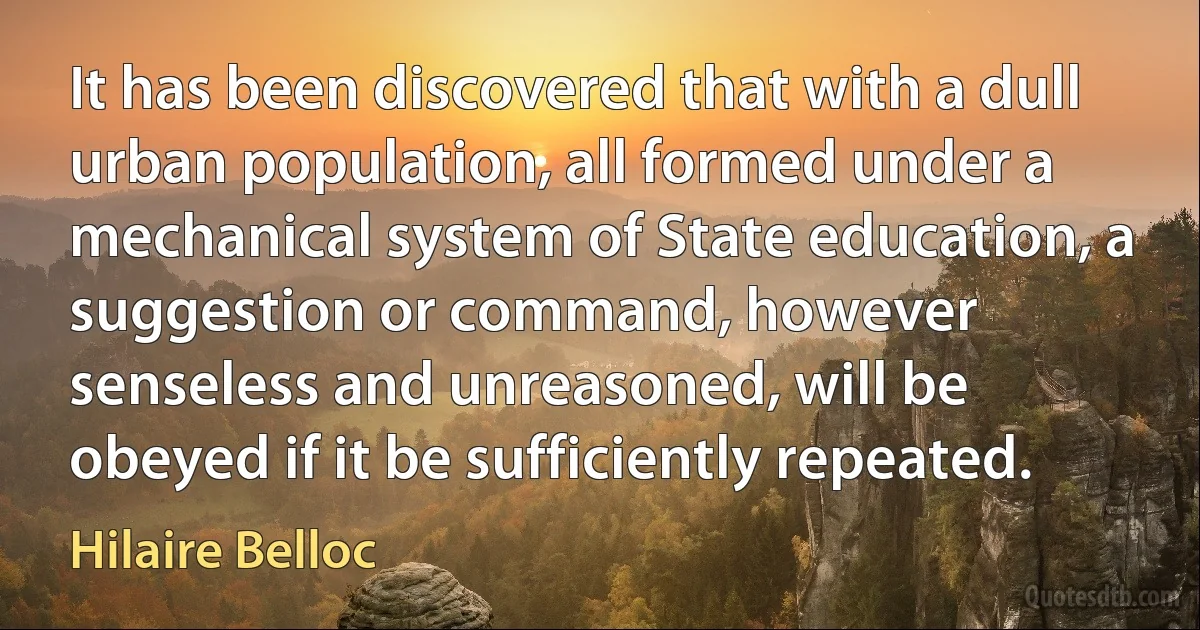 It has been discovered that with a dull urban population, all formed under a mechanical system of State education, a suggestion or command, however senseless and unreasoned, will be obeyed if it be sufficiently repeated. (Hilaire Belloc)