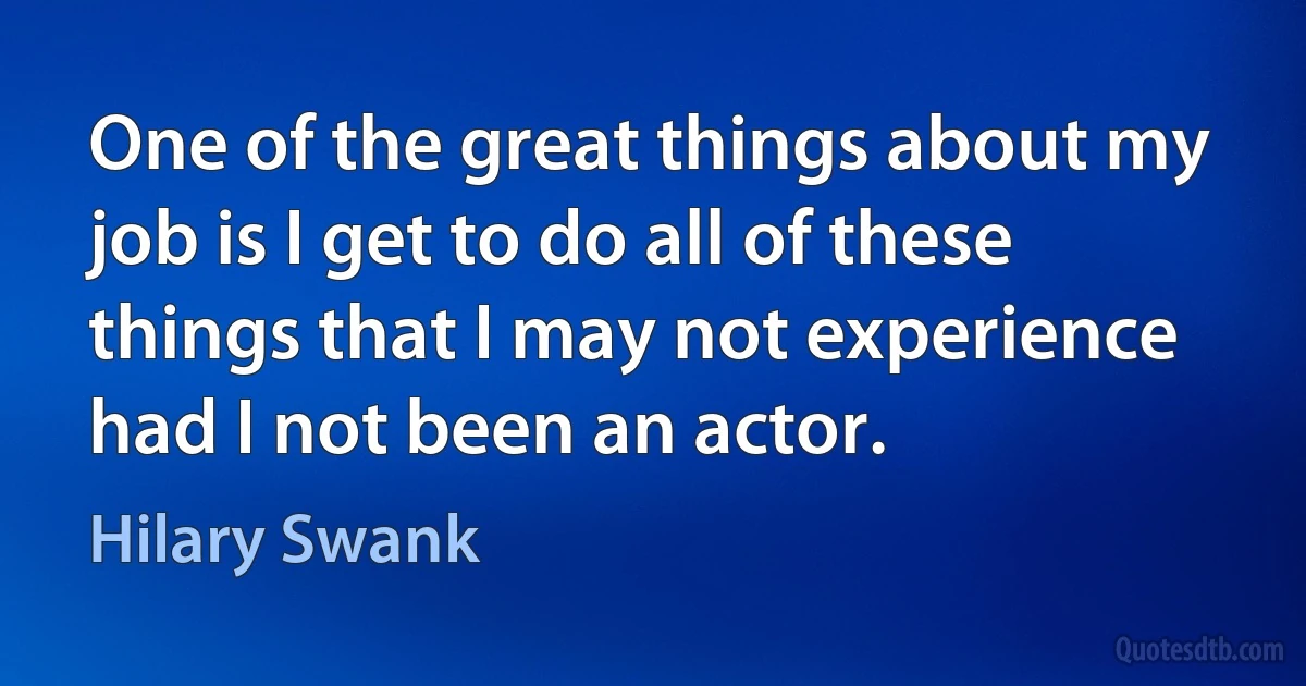 One of the great things about my job is I get to do all of these things that I may not experience had I not been an actor. (Hilary Swank)