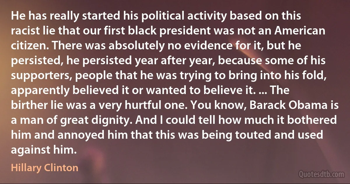 He has really started his political activity based on this racist lie that our first black president was not an American citizen. There was absolutely no evidence for it, but he persisted, he persisted year after year, because some of his supporters, people that he was trying to bring into his fold, apparently believed it or wanted to believe it. ... The birther lie was a very hurtful one. You know, Barack Obama is a man of great dignity. And I could tell how much it bothered him and annoyed him that this was being touted and used against him. (Hillary Clinton)