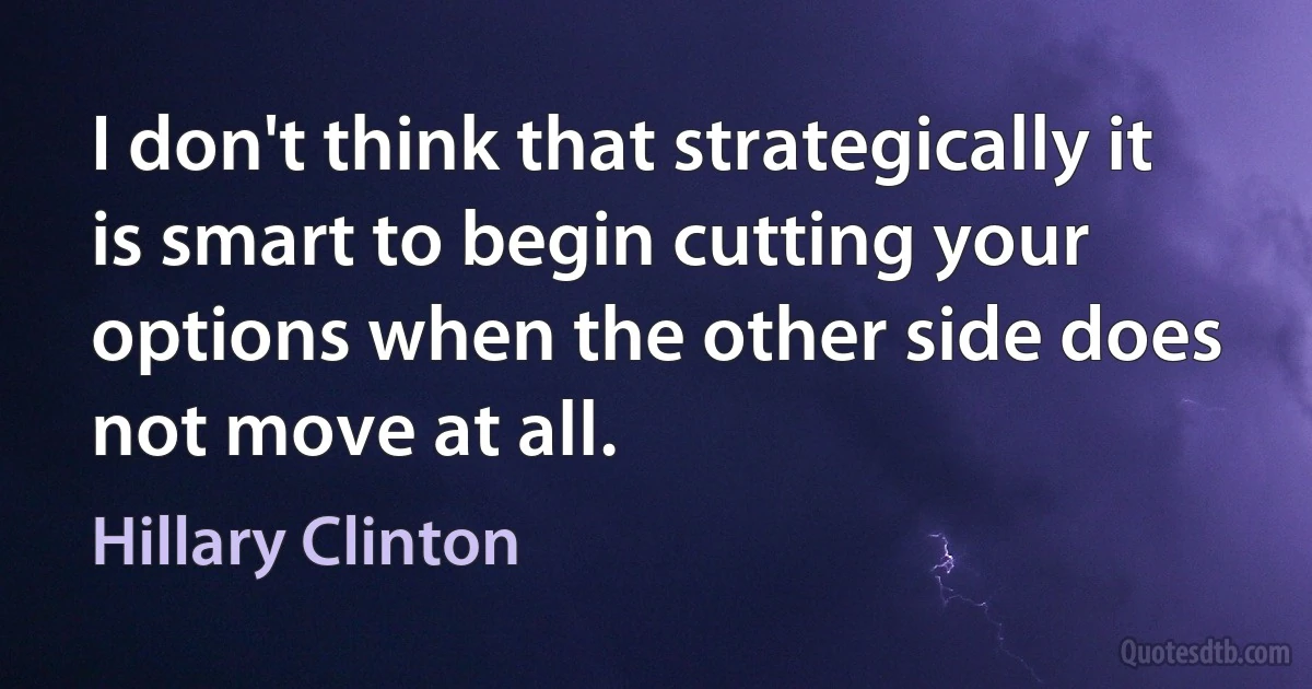 I don't think that strategically it is smart to begin cutting your options when the other side does not move at all. (Hillary Clinton)