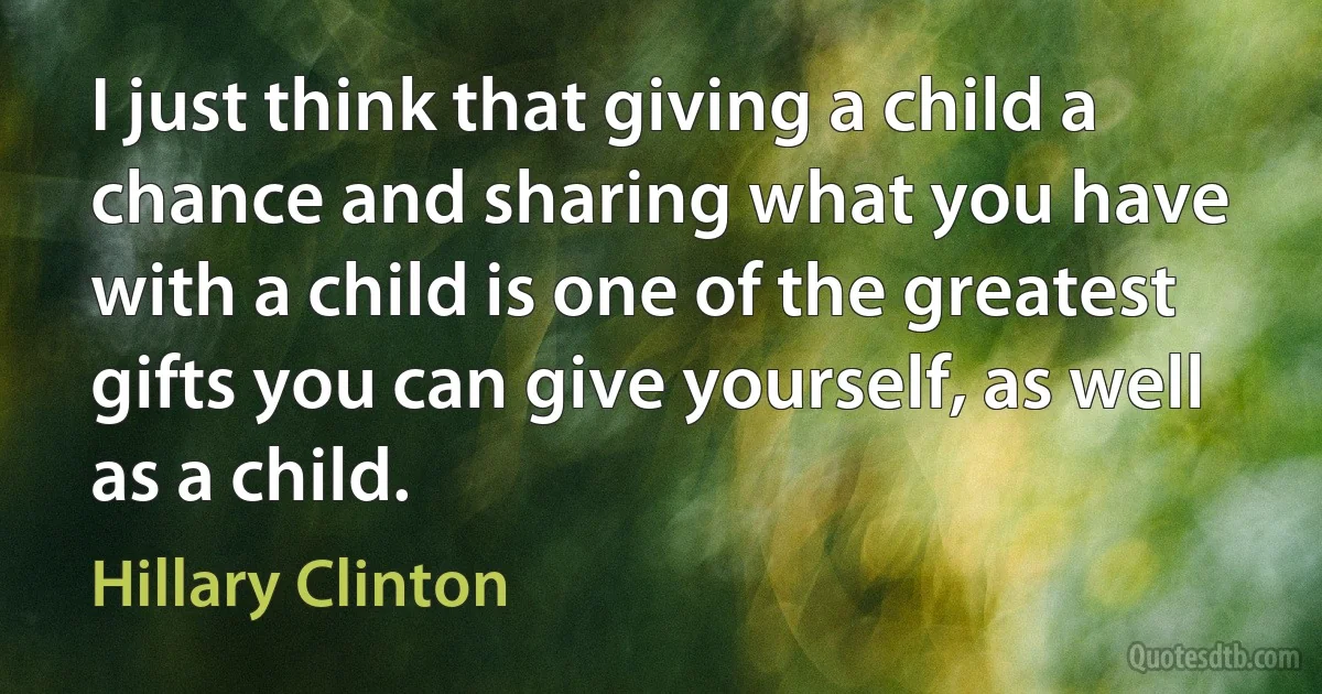 I just think that giving a child a chance and sharing what you have with a child is one of the greatest gifts you can give yourself, as well as a child. (Hillary Clinton)