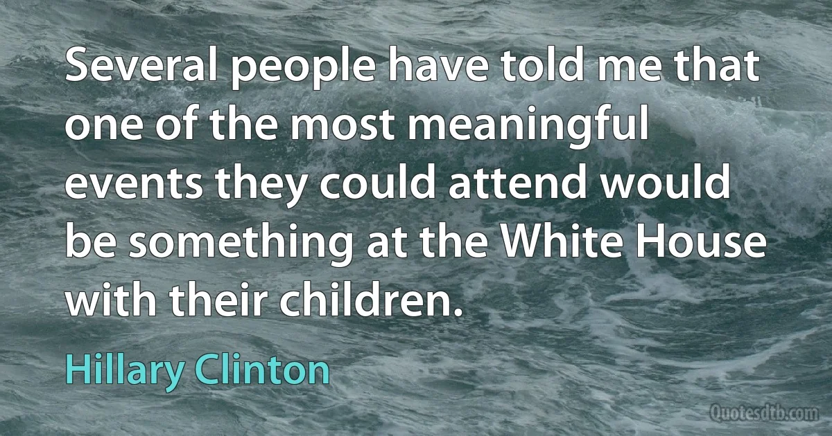 Several people have told me that one of the most meaningful events they could attend would be something at the White House with their children. (Hillary Clinton)