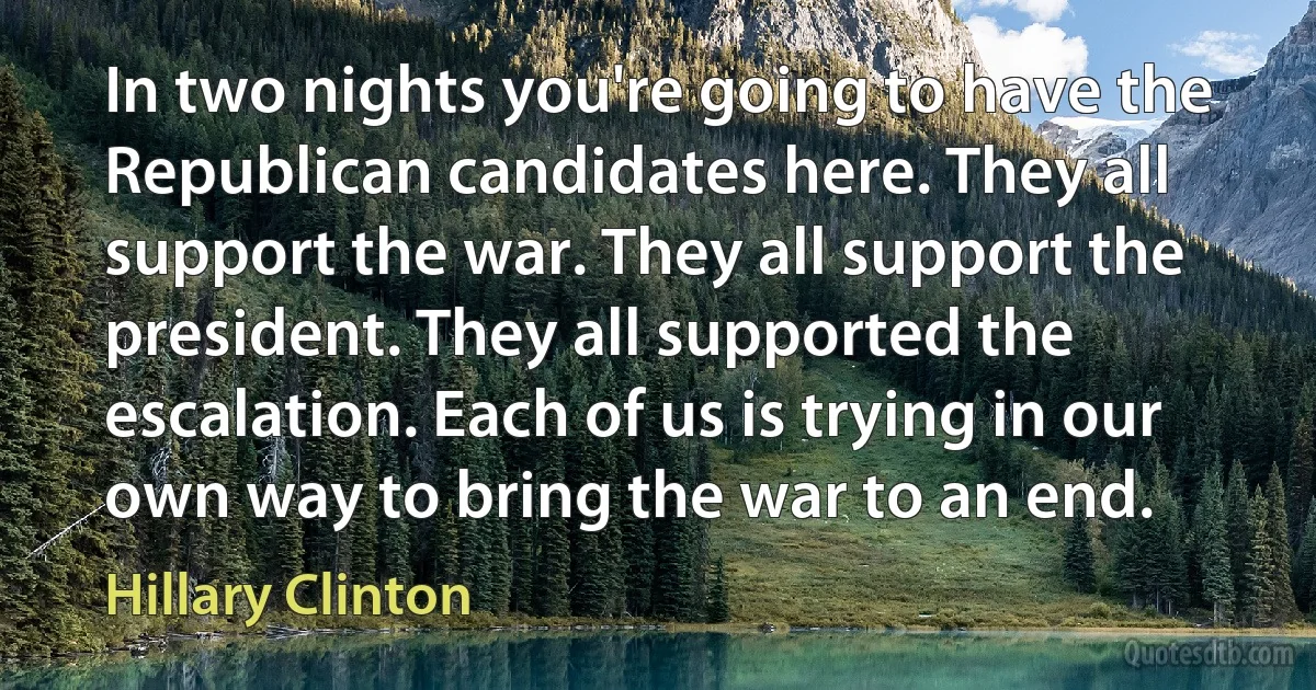 In two nights you're going to have the Republican candidates here. They all support the war. They all support the president. They all supported the escalation. Each of us is trying in our own way to bring the war to an end. (Hillary Clinton)