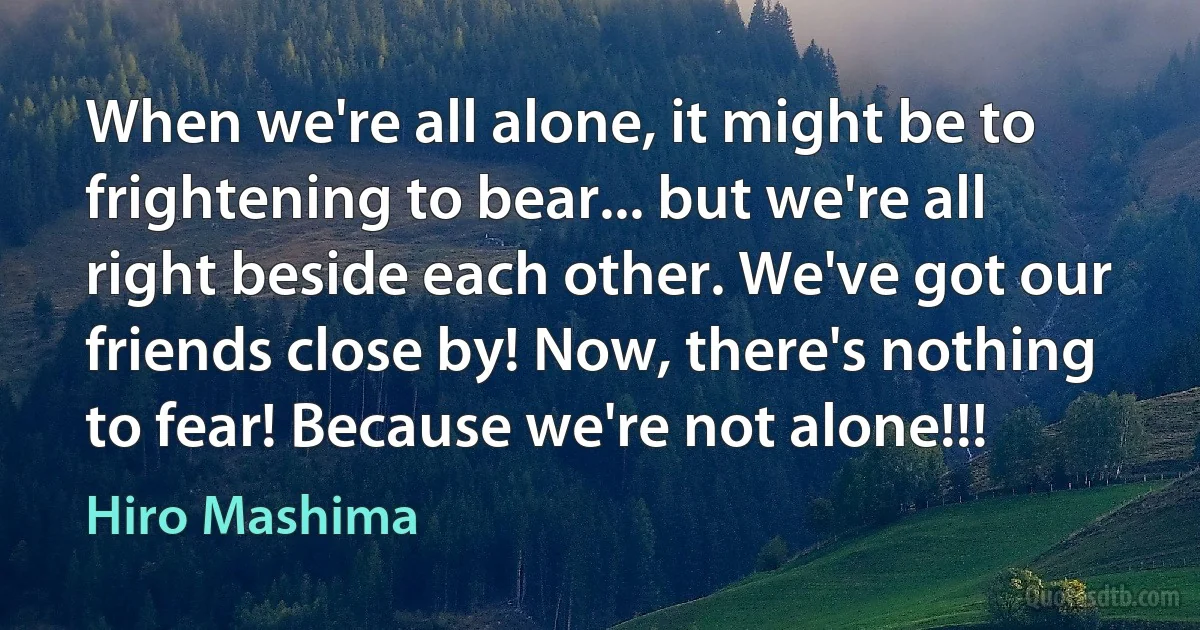 When we're all alone, it might be to frightening to bear... but we're all right beside each other. We've got our friends close by! Now, there's nothing to fear! Because we're not alone!!! (Hiro Mashima)