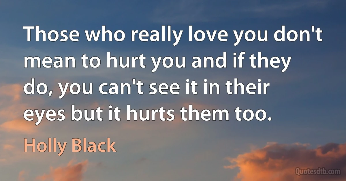 Those who really love you don't mean to hurt you and if they do, you can't see it in their eyes but it hurts them too. (Holly Black)