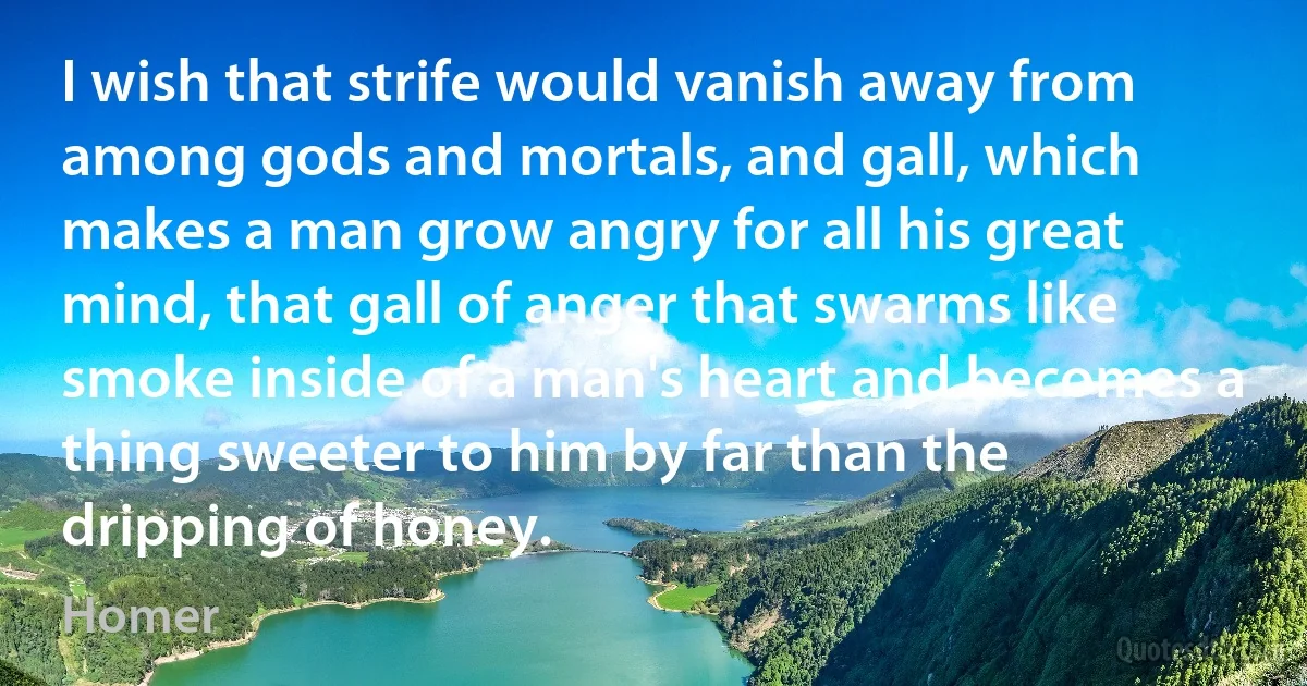 I wish that strife would vanish away from among gods and mortals, and gall, which makes a man grow angry for all his great mind, that gall of anger that swarms like smoke inside of a man's heart and becomes a thing sweeter to him by far than the dripping of honey. (Homer)