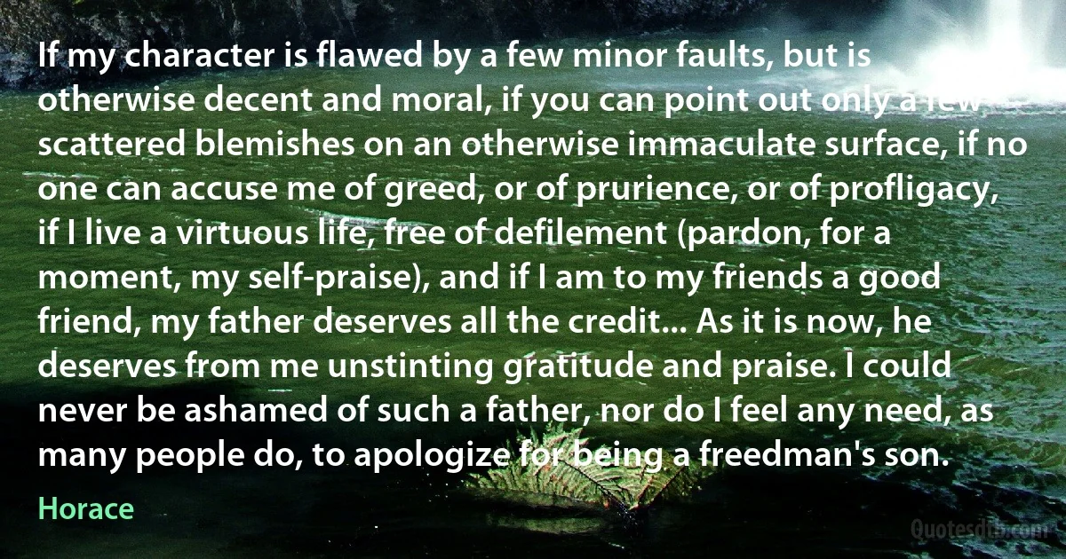 If my character is flawed by a few minor faults, but is otherwise decent and moral, if you can point out only a few scattered blemishes on an otherwise immaculate surface, if no one can accuse me of greed, or of prurience, or of profligacy, if I live a virtuous life, free of defilement (pardon, for a moment, my self-praise), and if I am to my friends a good friend, my father deserves all the credit... As it is now, he deserves from me unstinting gratitude and praise. I could never be ashamed of such a father, nor do I feel any need, as many people do, to apologize for being a freedman's son. (Horace)