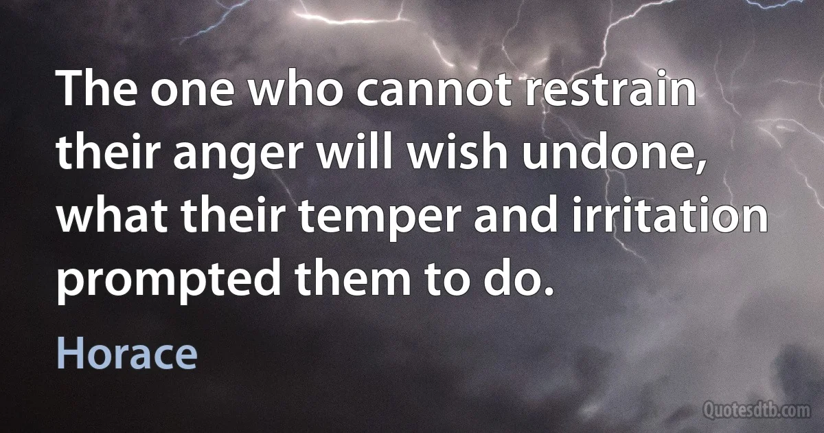 The one who cannot restrain their anger will wish undone, what their temper and irritation prompted them to do. (Horace)