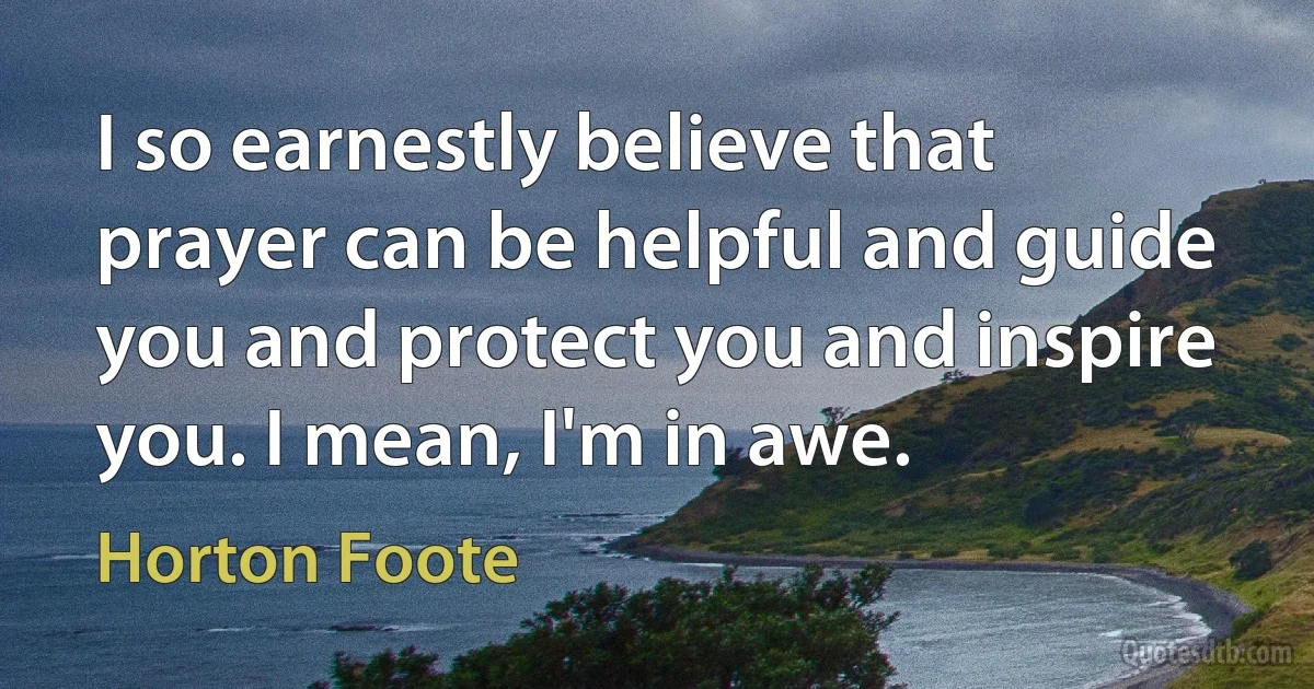 I so earnestly believe that prayer can be helpful and guide you and protect you and inspire you. I mean, I'm in awe. (Horton Foote)