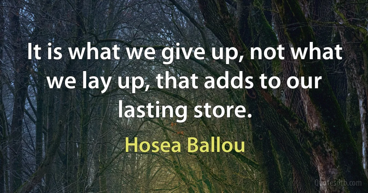 It is what we give up, not what we lay up, that adds to our lasting store. (Hosea Ballou)