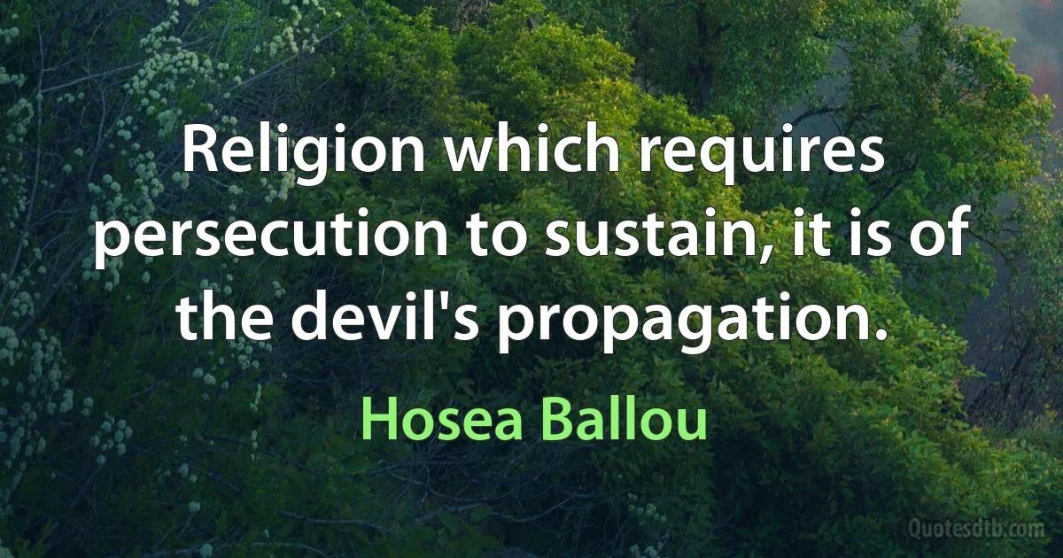 Religion which requires persecution to sustain, it is of the devil's propagation. (Hosea Ballou)