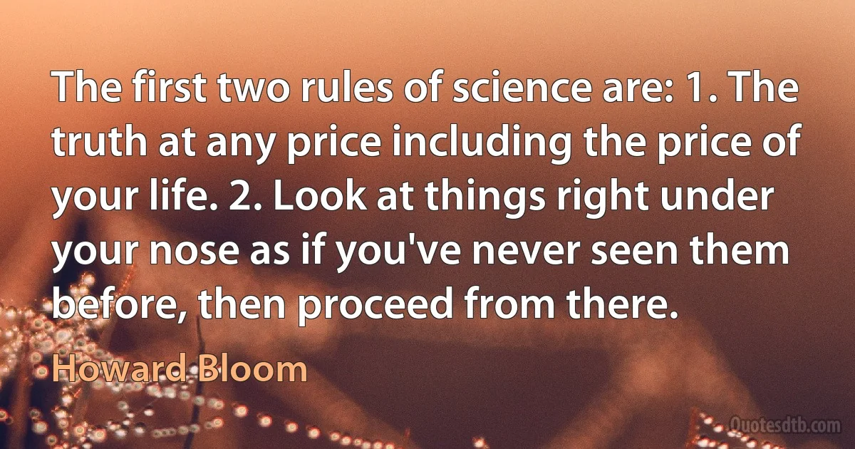 The first two rules of science are: 1. The truth at any price including the price of your life. 2. Look at things right under your nose as if you've never seen them before, then proceed from there. (Howard Bloom)