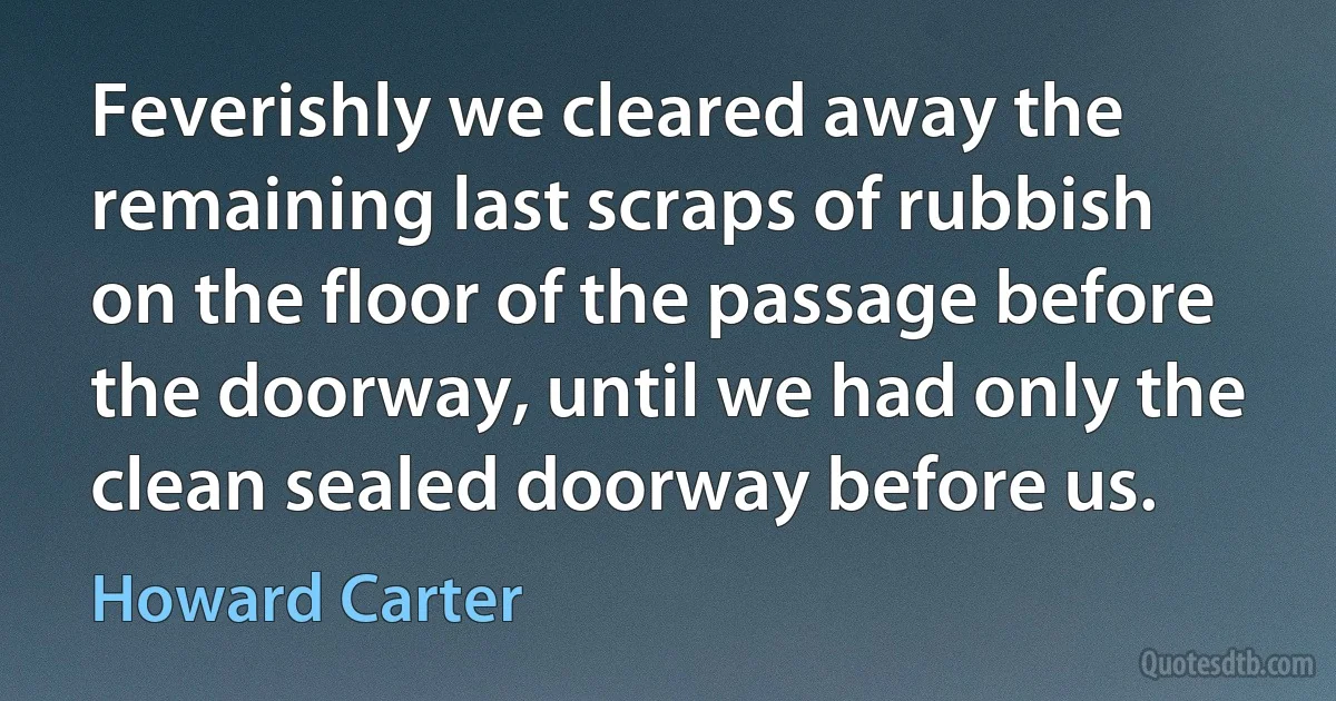 Feverishly we cleared away the remaining last scraps of rubbish on the floor of the passage before the doorway, until we had only the clean sealed doorway before us. (Howard Carter)