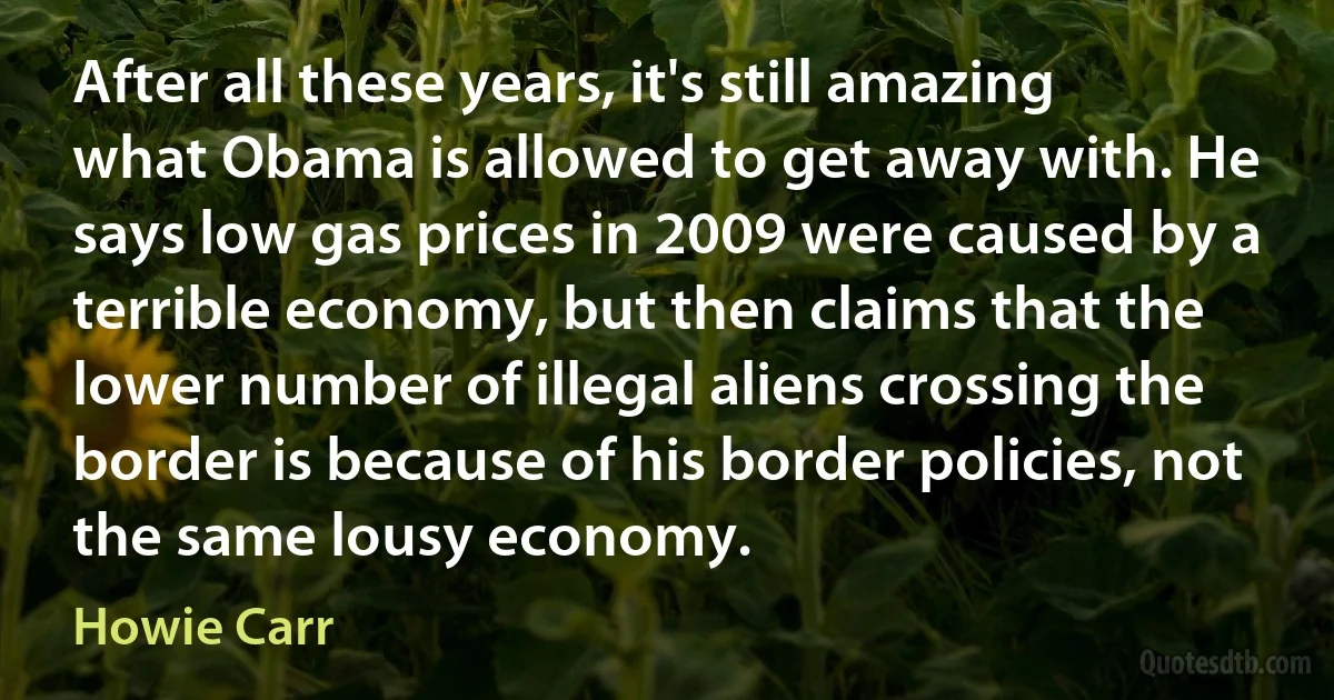 After all these years, it's still amazing what Obama is allowed to get away with. He says low gas prices in 2009 were caused by a terrible economy, but then claims that the lower number of illegal aliens crossing the border is because of his border policies, not the same lousy economy. (Howie Carr)