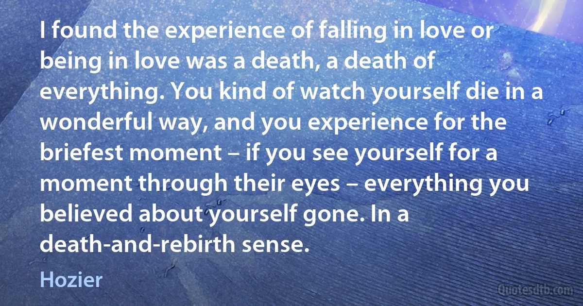 I found the experience of falling in love or being in love was a death, a death of everything. You kind of watch yourself die in a wonderful way, and you experience for the briefest moment – if you see yourself for a moment through their eyes – everything you believed about yourself gone. In a death-and-rebirth sense. (Hozier)