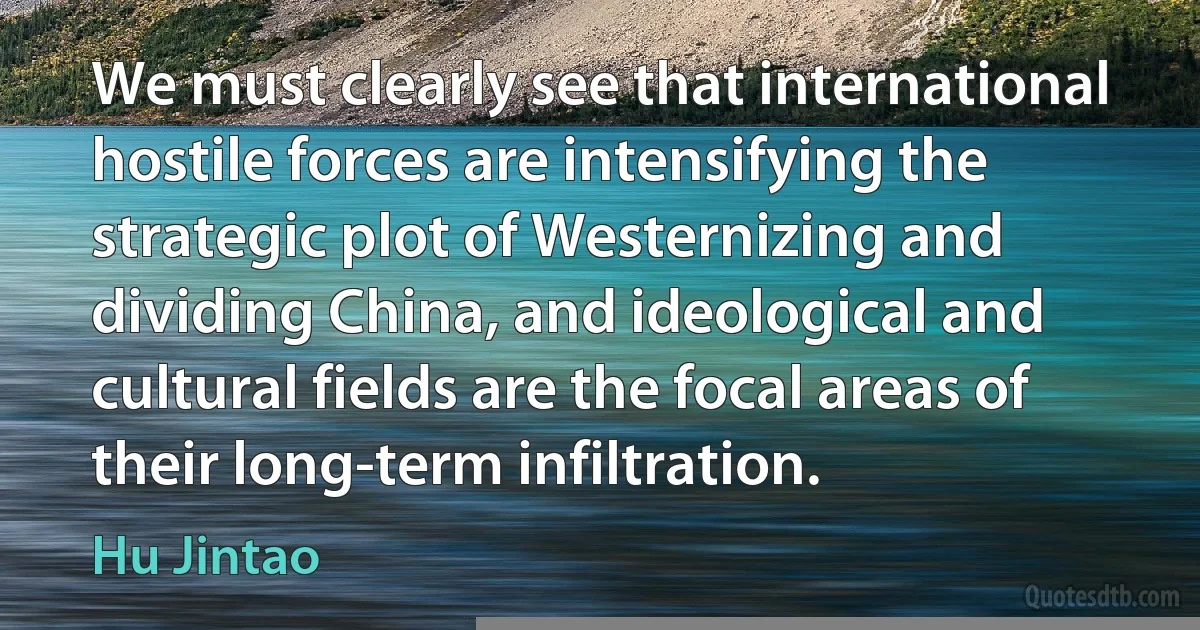 We must clearly see that international hostile forces are intensifying the strategic plot of Westernizing and dividing China, and ideological and cultural fields are the focal areas of their long-term infiltration. (Hu Jintao)