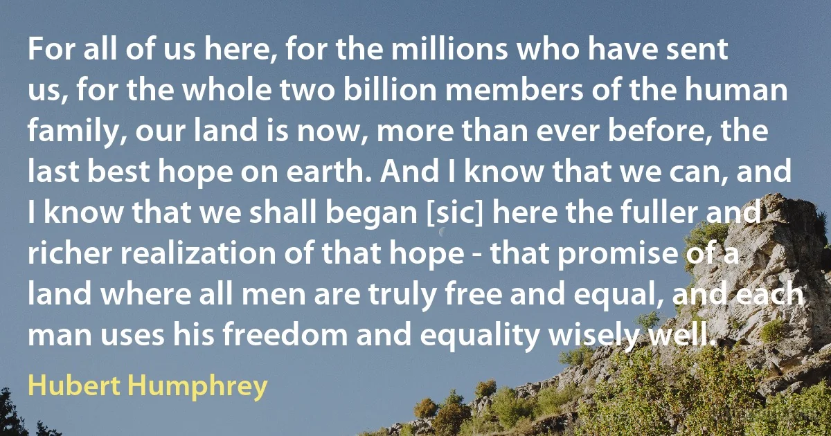 For all of us here, for the millions who have sent us, for the whole two billion members of the human family, our land is now, more than ever before, the last best hope on earth. And I know that we can, and I know that we shall began [sic] here the fuller and richer realization of that hope - that promise of a land where all men are truly free and equal, and each man uses his freedom and equality wisely well. (Hubert Humphrey)