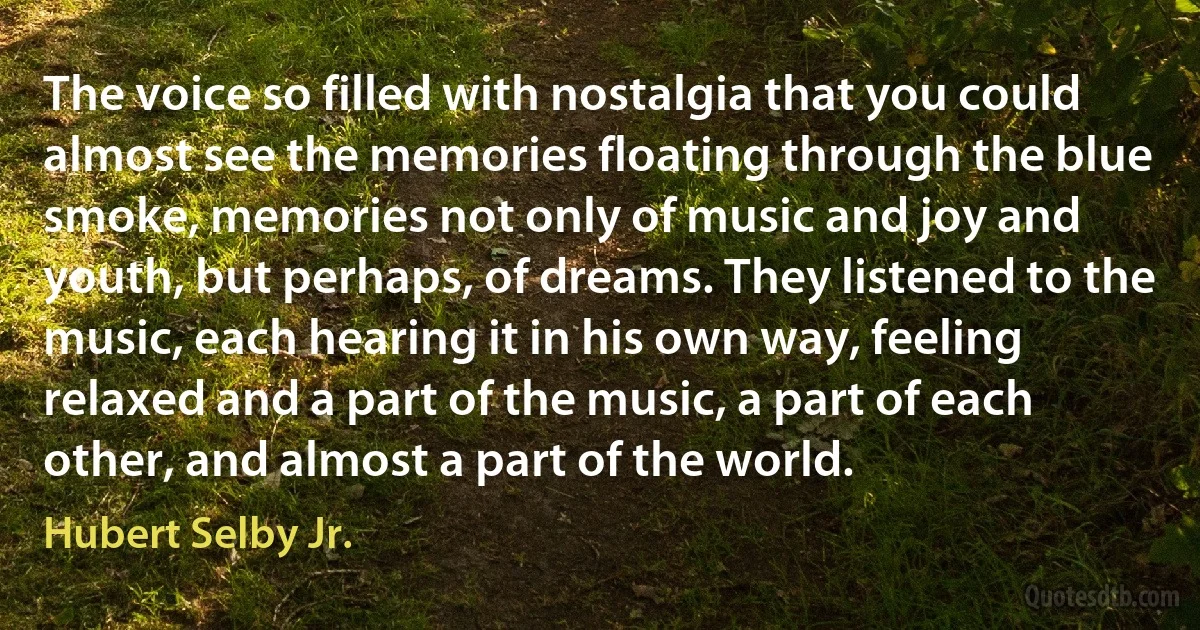 The voice so filled with nostalgia that you could almost see the memories floating through the blue smoke, memories not only of music and joy and youth, but perhaps, of dreams. They listened to the music, each hearing it in his own way, feeling relaxed and a part of the music, a part of each other, and almost a part of the world. (Hubert Selby Jr.)