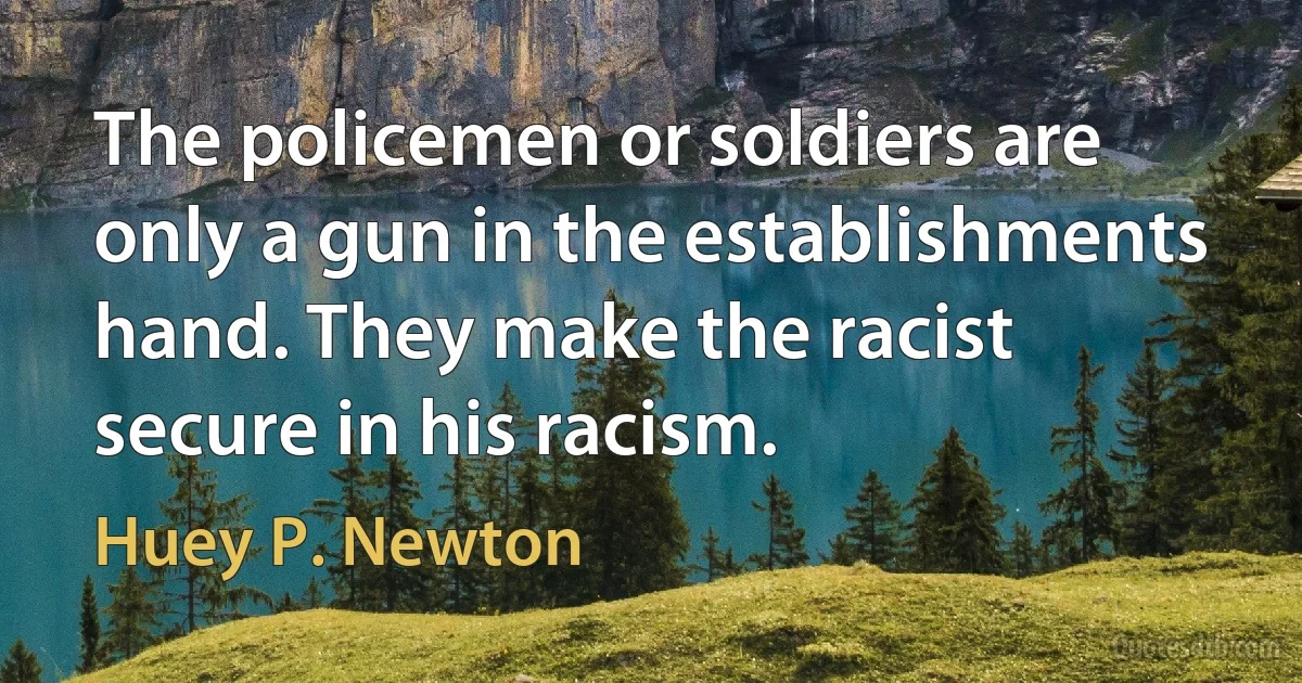 The policemen or soldiers are only a gun in the establishments hand. They make the racist secure in his racism. (Huey P. Newton)