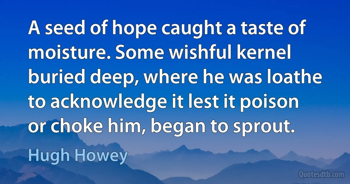 A seed of hope caught a taste of moisture. Some wishful kernel buried deep, where he was loathe to acknowledge it lest it poison or choke him, began to sprout. (Hugh Howey)