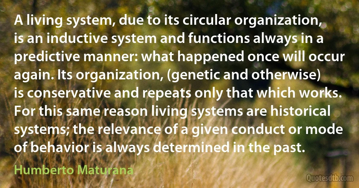 A living system, due to its circular organization, is an inductive system and functions always in a predictive manner: what happened once will occur again. Its organization, (genetic and otherwise) is conservative and repeats only that which works. For this same reason living systems are historical systems; the relevance of a given conduct or mode of behavior is always determined in the past. (Humberto Maturana)