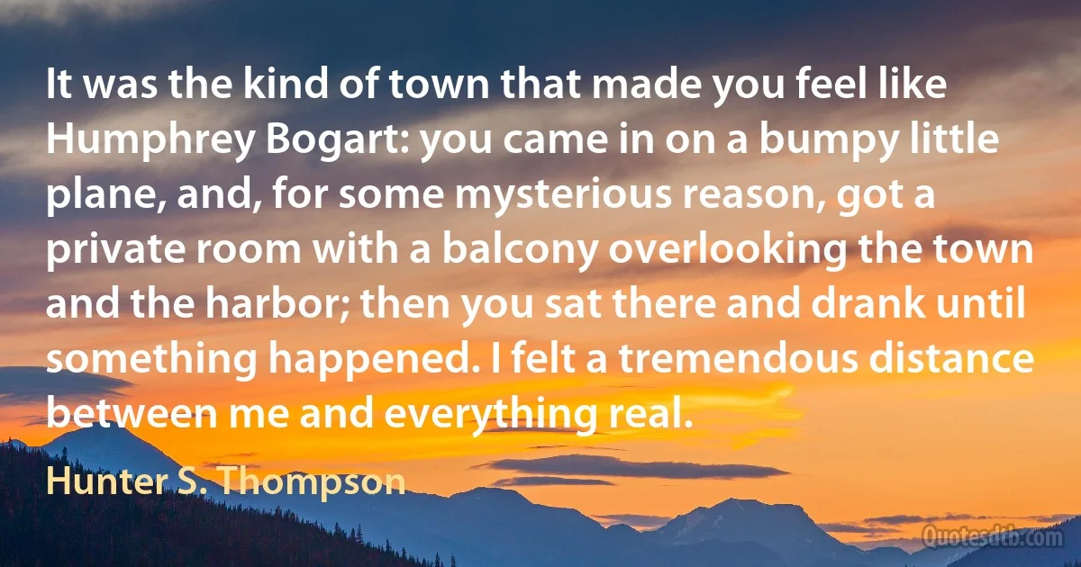 It was the kind of town that made you feel like Humphrey Bogart: you came in on a bumpy little plane, and, for some mysterious reason, got a private room with a balcony overlooking the town and the harbor; then you sat there and drank until something happened. I felt a tremendous distance between me and everything real. (Hunter S. Thompson)