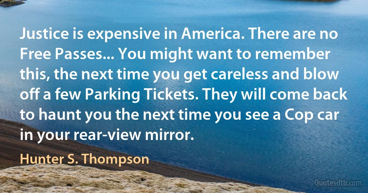 Justice is expensive in America. There are no Free Passes... You might want to remember this, the next time you get careless and blow off a few Parking Tickets. They will come back to haunt you the next time you see a Cop car in your rear-view mirror. (Hunter S. Thompson)