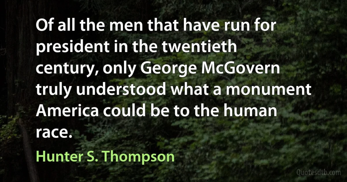 Of all the men that have run for president in the twentieth century, only George McGovern truly understood what a monument America could be to the human race. (Hunter S. Thompson)