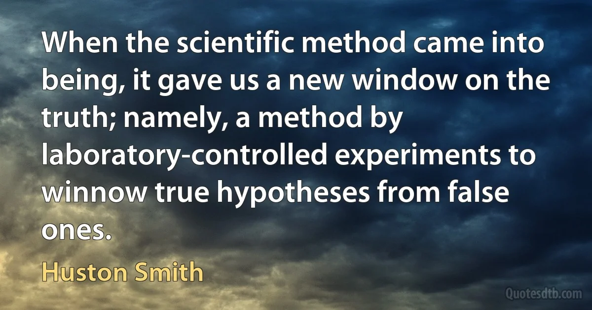 When the scientific method came into being, it gave us a new window on the truth; namely, a method by laboratory-controlled experiments to winnow true hypotheses from false ones. (Huston Smith)