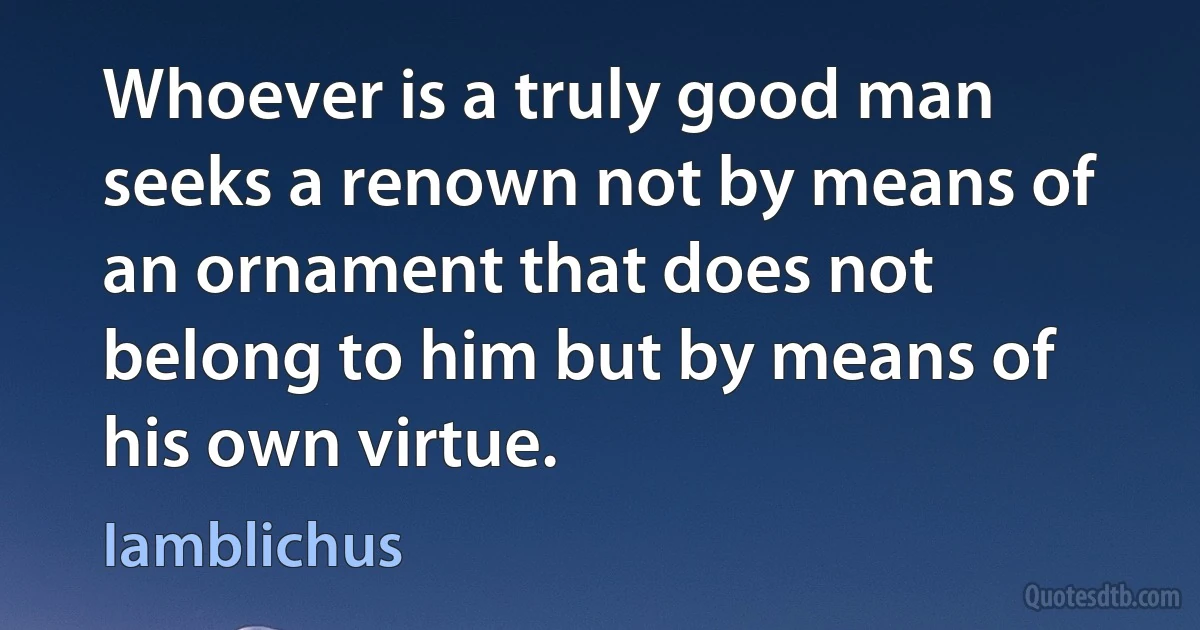 Whoever is a truly good man seeks a renown not by means of an ornament that does not belong to him but by means of his own virtue. (Iamblichus)