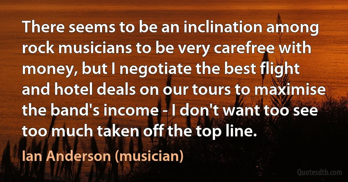 There seems to be an inclination among rock musicians to be very carefree with money, but I negotiate the best flight and hotel deals on our tours to maximise the band's income - I don't want too see too much taken off the top line. (Ian Anderson (musician))