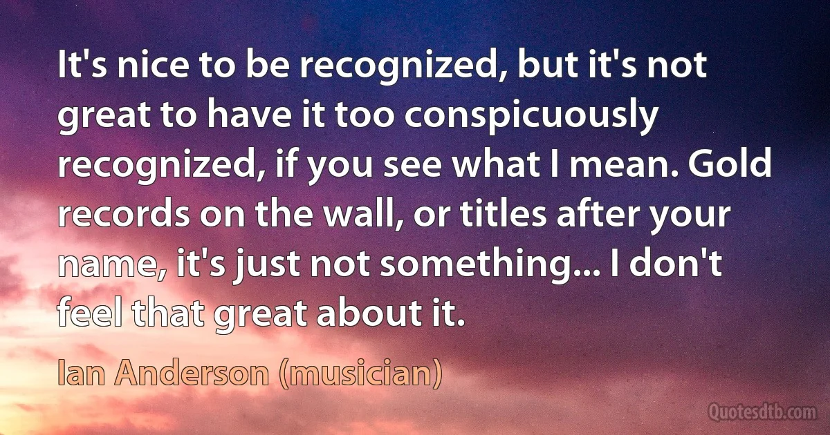 It's nice to be recognized, but it's not great to have it too conspicuously recognized, if you see what I mean. Gold records on the wall, or titles after your name, it's just not something... I don't feel that great about it. (Ian Anderson (musician))