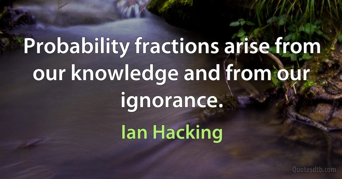 Probability fractions arise from our knowledge and from our ignorance. (Ian Hacking)