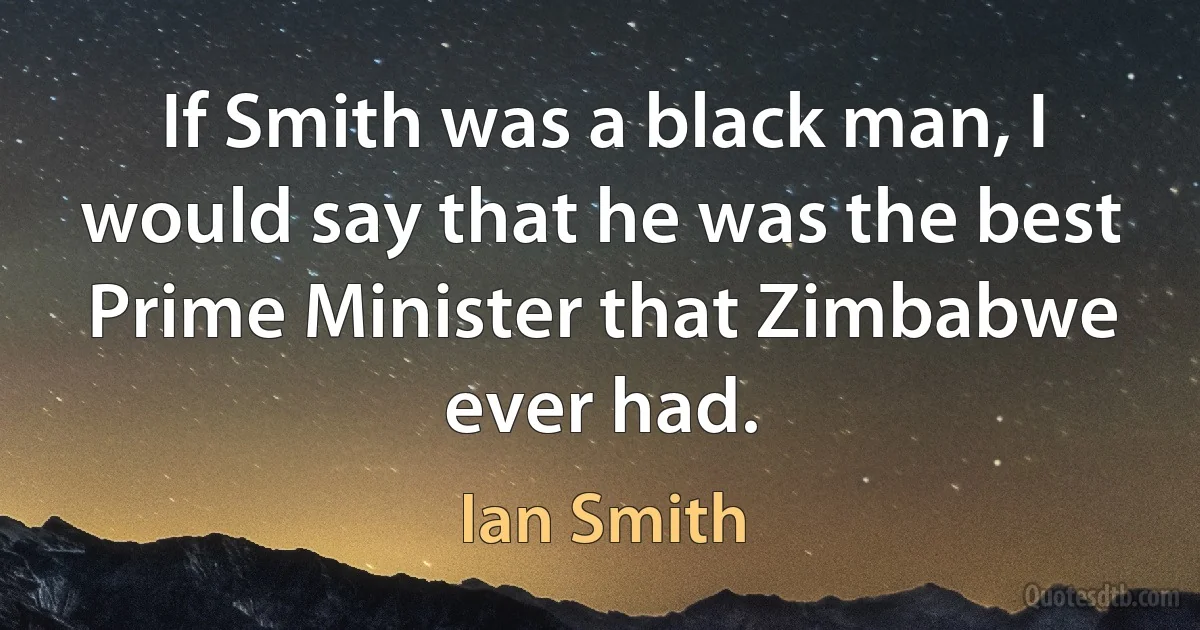 If Smith was a black man, I would say that he was the best Prime Minister that Zimbabwe ever had. (Ian Smith)