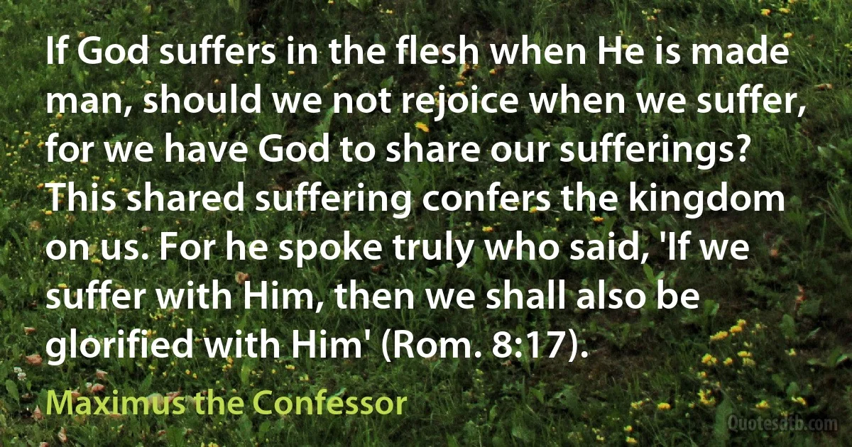 If God suffers in the flesh when He is made man, should we not rejoice when we suffer, for we have God to share our sufferings? This shared suffering confers the kingdom on us. For he spoke truly who said, 'If we suffer with Him, then we shall also be glorified with Him' (Rom. 8:17). (Maximus the Confessor)