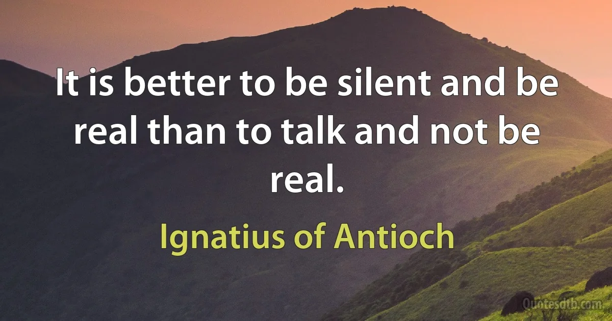 It is better to be silent and be real than to talk and not be real. (Ignatius of Antioch)