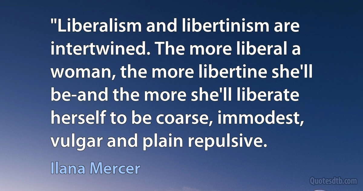 "Liberalism and libertinism are intertwined. The more liberal a woman, the more libertine she'll be-and the more she'll liberate herself to be coarse, immodest, vulgar and plain repulsive. (Ilana Mercer)