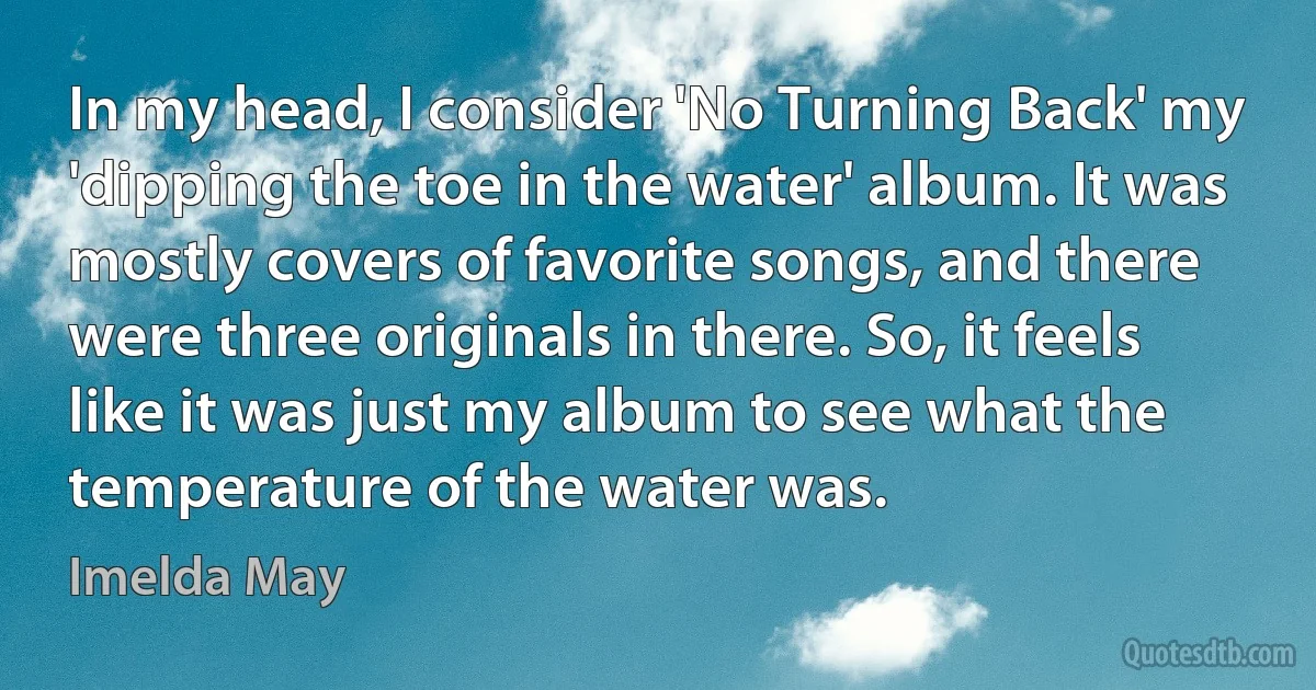 In my head, I consider 'No Turning Back' my 'dipping the toe in the water' album. It was mostly covers of favorite songs, and there were three originals in there. So, it feels like it was just my album to see what the temperature of the water was. (Imelda May)